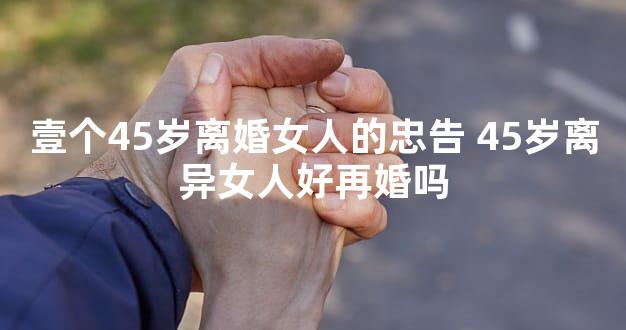 壹个45岁离婚女人的忠告 45岁离异女人好再婚吗